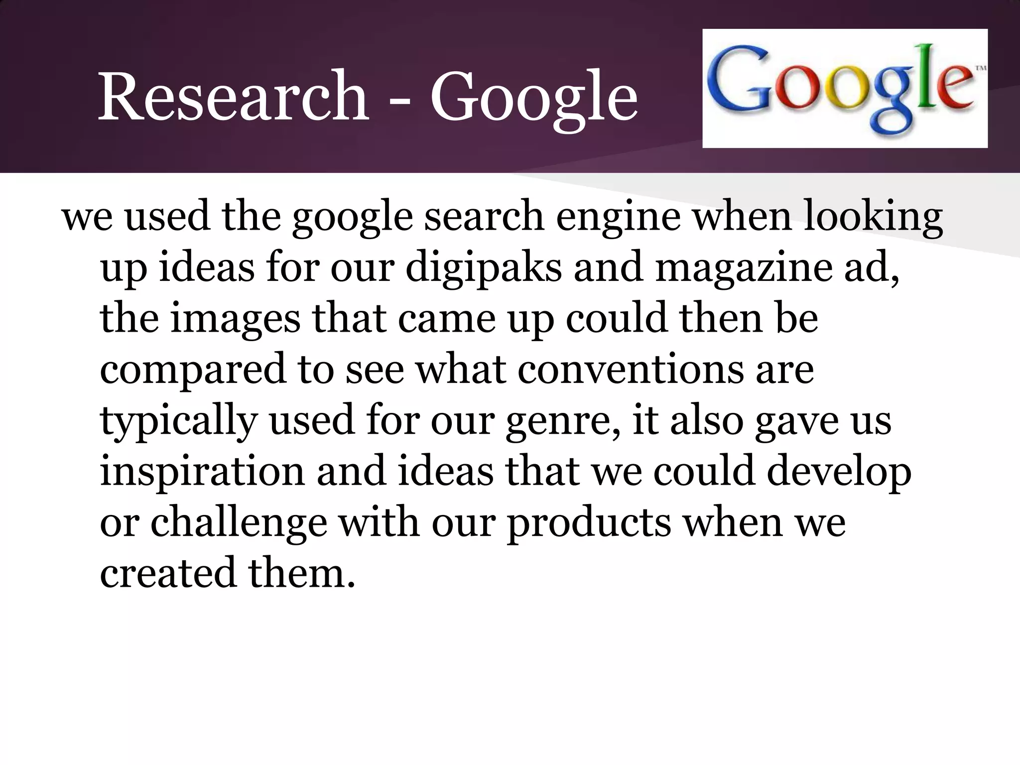 Research - Google
we used the google search engine when looking
 up ideas for our digipaks and magazine ad,
 the images that came up could then be
 compared to see what conventions are
 typically used for our genre, it also gave us
 inspiration and ideas that we could develop
 or challenge with our products when we
 created them.
 