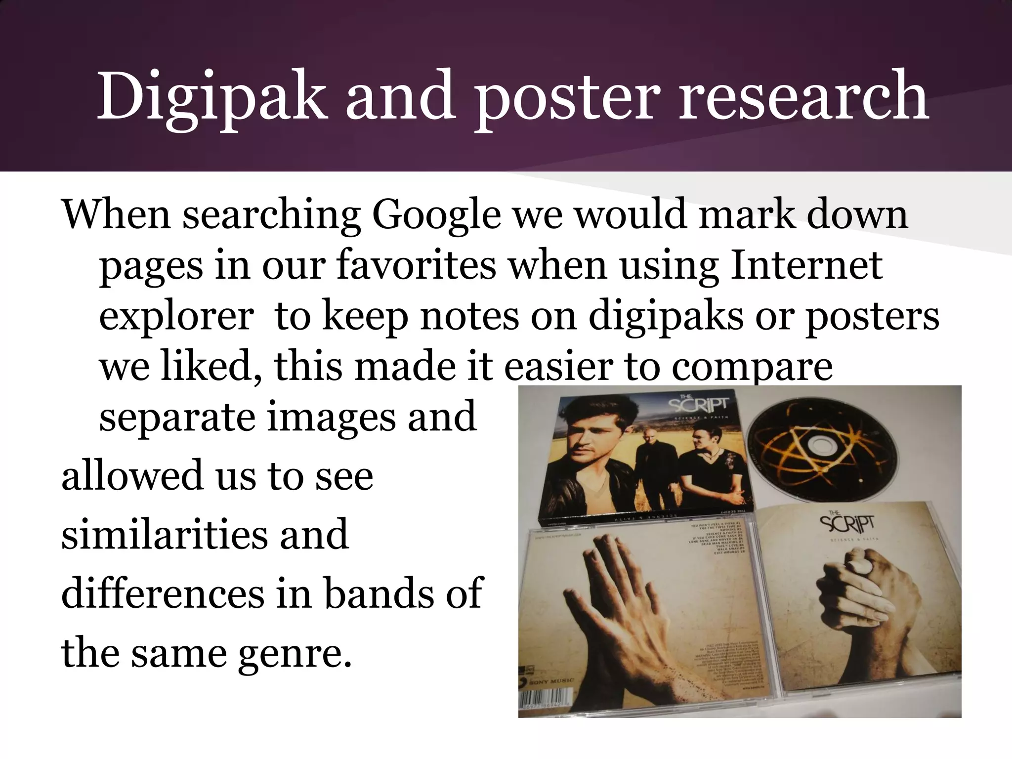 Digipak and poster research
When searching Google we would mark down
  pages in our favorites when using Internet
  explorer to keep notes on digipaks or posters
  we liked, this made it easier to compare
  separate images and
allowed us to see
similarities and
differences in bands of
the same genre.
 