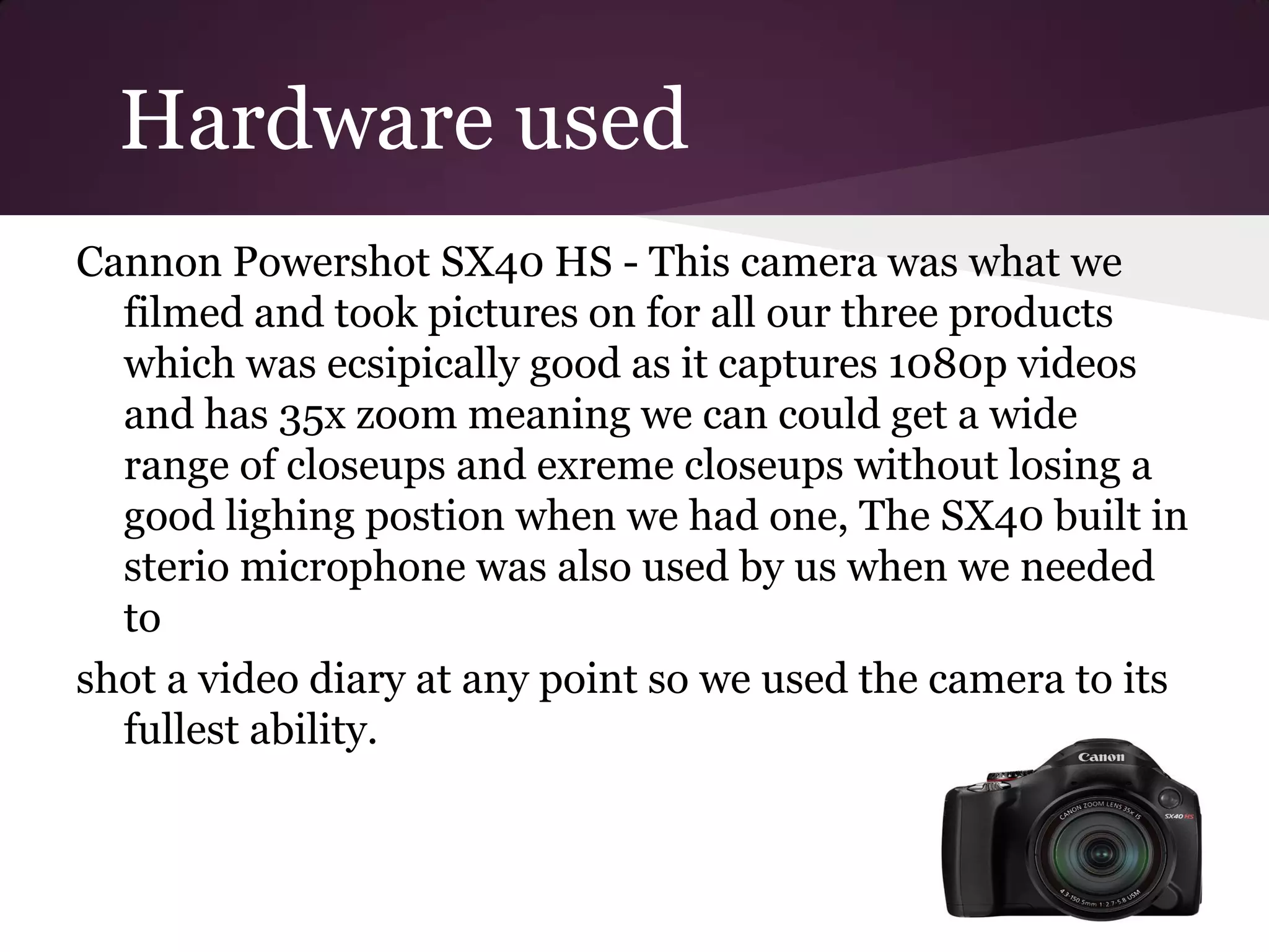 Hardware used
Cannon Powershot SX40 HS - This camera was what we
  filmed and took pictures on for all our three products
  which was ecsipically good as it captures 1080p videos
  and has 35x zoom meaning we can could get a wide
  range of closeups and exreme closeups without losing a
  good lighing postion when we had one, The SX40 built in
  sterio microphone was also used by us when we needed
  to
shot a video diary at any point so we used the camera to its
  fullest ability.
 