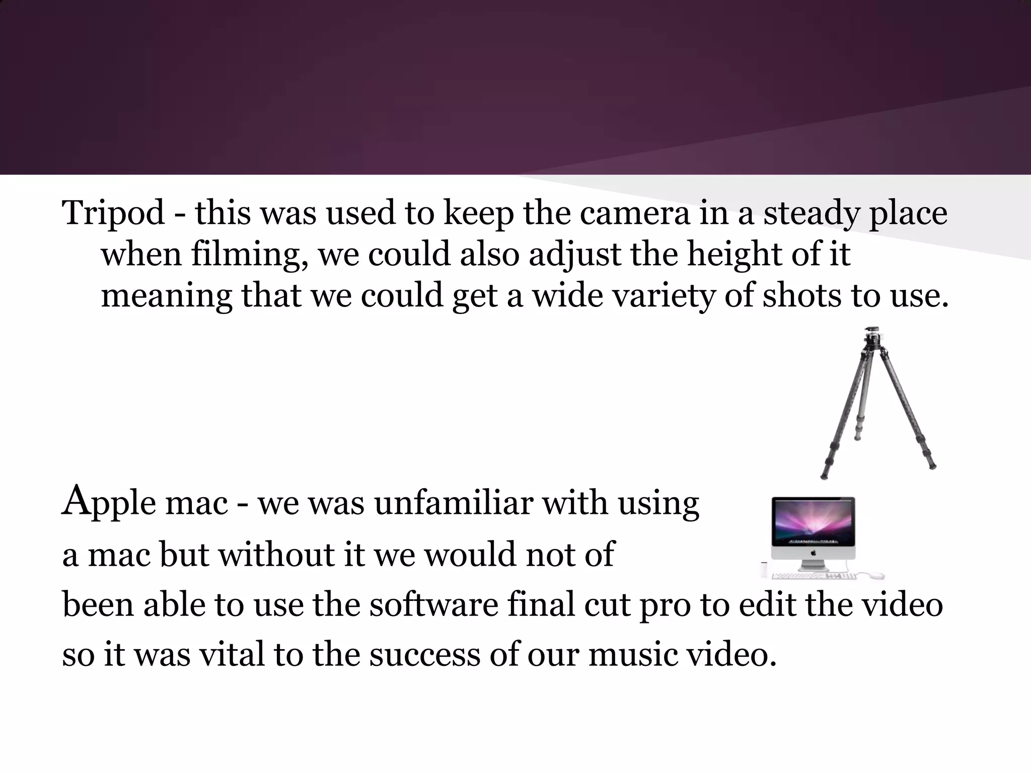 Tripod - this was used to keep the camera in a steady place
  when filming, we could also adjust the height of it
  meaning that we could get a wide variety of shots to use.




Apple mac - we was unfamiliar with using
a mac but without it we would not of
been able to use the software final cut pro to edit the video
so it was vital to the success of our music video.
 
