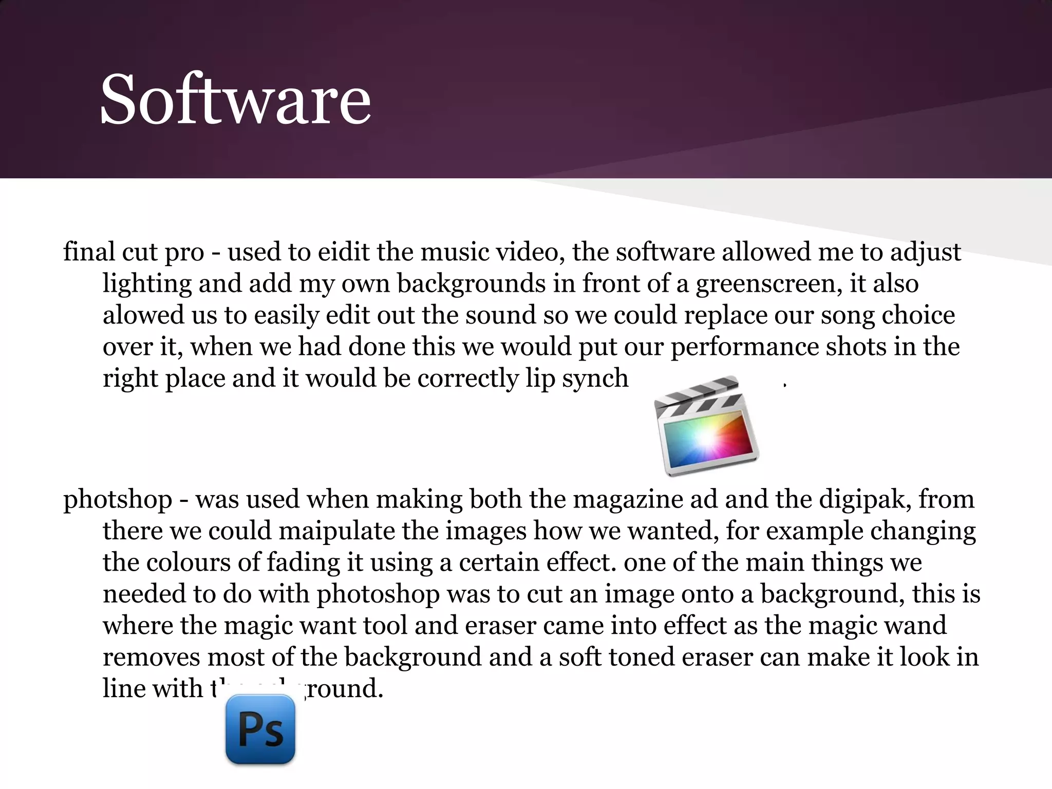 Software
final cut pro - used to eidit the music video, the software allowed me to adjust
    lighting and add my own backgrounds in front of a greenscreen, it also
    alowed us to easily edit out the sound so we could replace our song choice
    over it, when we had done this we would put our performance shots in the
    right place and it would be correctly lip synched as a result.



photshop - was used when making both the magazine ad and the digipak, from
   there we could maipulate the images how we wanted, for example changing
   the colours of fading it using a certain effect. one of the main things we
   needed to do with photoshop was to cut an image onto a background, this is
   where the magic want tool and eraser came into effect as the magic wand
   removes most of the background and a soft toned eraser can make it look in
   line with the ackground.
 