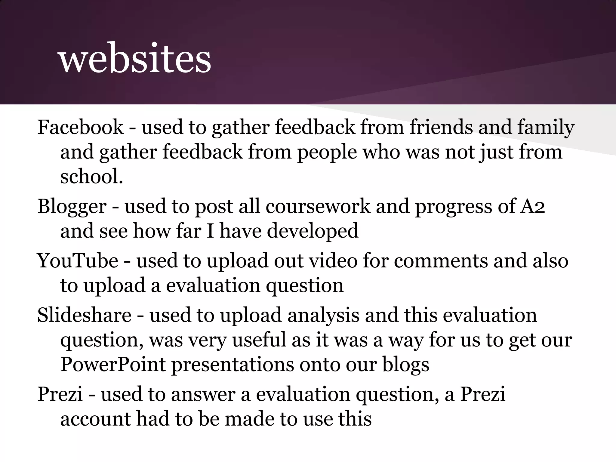 websites
Facebook - used to gather feedback from friends and family
   and gather feedback from people who was not just from
   school.
Blogger - used to post all coursework and progress of A2
   and see how far I have developed
YouTube - used to upload out video for comments and also
   to upload a evaluation question
Slideshare - used to upload analysis and this evaluation
   question, was very useful as it was a way for us to get our
   PowerPoint presentations onto our blogs
Prezi - used to answer a evaluation question, a Prezi
   account had to be made to use this
 