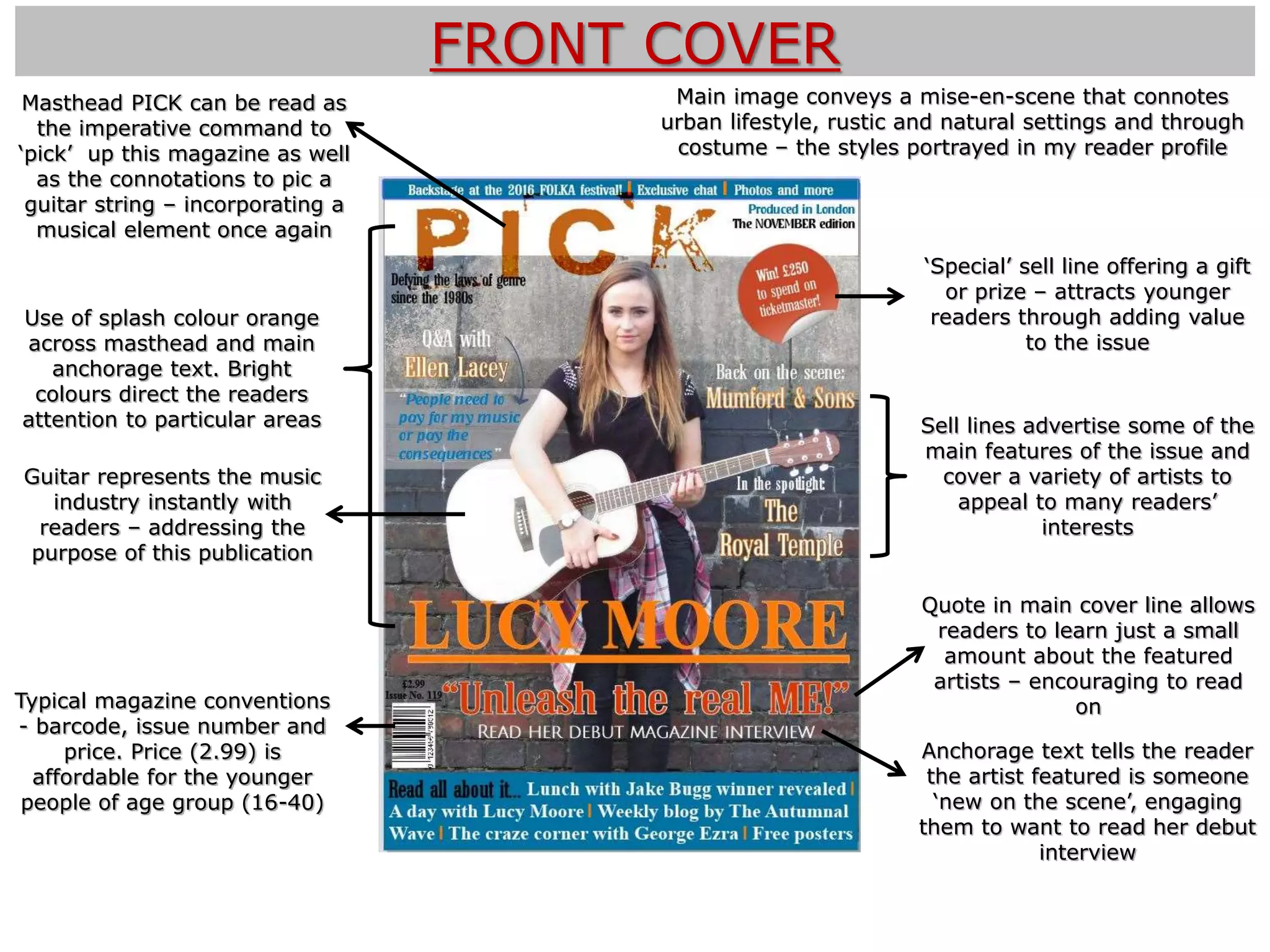 FRONT COVER
Guitar represents the music
industry instantly with
readers – addressing the
purpose of this publication
‘Special’ sell line offering a gift
or prize – attracts younger
readers through adding value
to the issue
Anchorage text tells the reader
the artist featured is someone
‘new on the scene’, engaging
them to want to read her debut
interview
Use of splash colour orange
across masthead and main
anchorage text. Bright
colours direct the readers
attention to particular areas
Typical magazine conventions
- barcode, issue number and
price. Price (2.99) is
affordable for the younger
people of age group (16-40)
Main image conveys a mise-en-scene that connotes
urban lifestyle, rustic and natural settings and through
costume – the styles portrayed in my reader profile
Masthead PICK can be read as
the imperative command to
‘pick’ up this magazine as well
as the connotations to pic a
guitar string – incorporating a
musical element once again
Sell lines advertise some of the
main features of the issue and
cover a variety of artists to
appeal to many readers’
interests
Quote in main cover line allows
readers to learn just a small
amount about the featured
artists – encouraging to read
on
 