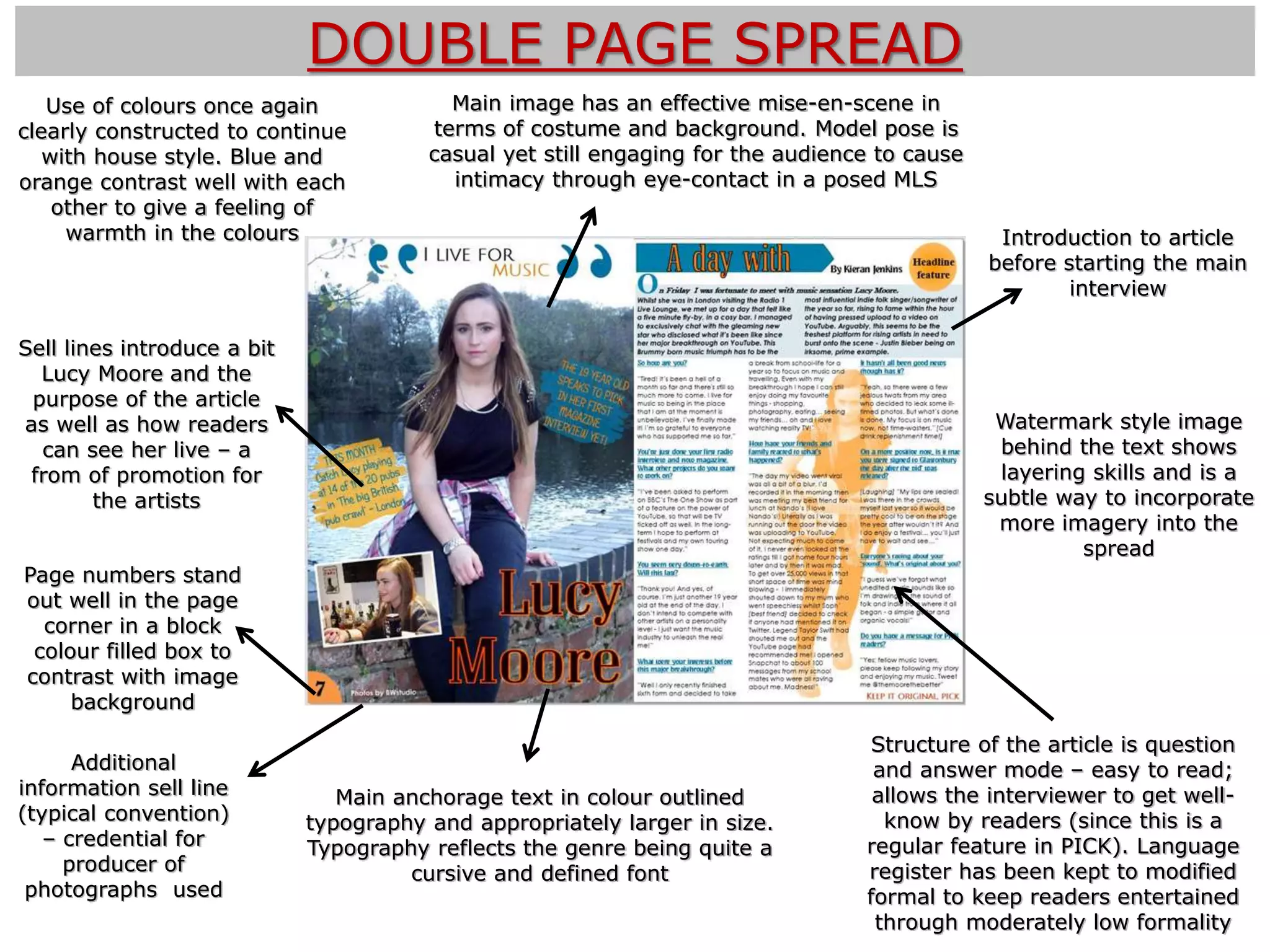 DOUBLE PAGE SPREAD
Sell lines introduce a bit
Lucy Moore and the
purpose of the article
as well as how readers
can see her live – a
from of promotion for
the artists
Introduction to article
before starting the main
interview
Main image has an effective mise-en-scene in
terms of costume and background. Model pose is
casual yet still engaging for the audience to cause
intimacy through eye-contact in a posed MLS
Main anchorage text in colour outlined
typography and appropriately larger in size.
Typography reflects the genre being quite a
cursive and defined font
Additional
information sell line
(typical convention)
– credential for
producer of
photographs used
Structure of the article is question
and answer mode – easy to read;
allows the interviewer to get well-
know by readers (since this is a
regular feature in PICK). Language
register has been kept to modified
formal to keep readers entertained
through moderately low formality
Watermark style image
behind the text shows
layering skills and is a
subtle way to incorporate
more imagery into the
spread
Page numbers stand
out well in the page
corner in a block
colour filled box to
contrast with image
background
Use of colours once again
clearly constructed to continue
with house style. Blue and
orange contrast well with each
other to give a feeling of
warmth in the colours
 