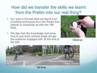 How did we transfer the skills we learnt
from the Prelim into our real thing?
 As I said in the last slide we learnt a lot
of editing techniques from the Prelim that
helped us massively as with are 180
Rule.
 We also had the knowledge and know
how to use more camera angle sot get
the audience engaged with ‘at the end of
the trail.
Close-up
180-Rule
 