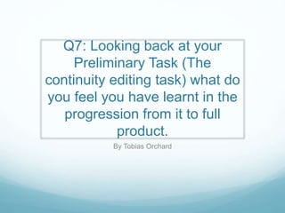 Q7: Looking back at your
Preliminary Task (The
continuity editing task) what do
you feel you have learnt in the
progression from it to full
product.
By Tobias Orchard
 