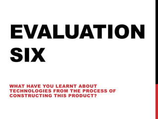 EVALUATION
SIX
WHAT HAVE YOU LEARNT ABOUT
TECHNOLOGIES FROM THE PROCESS OF
CONSTRUCTING THIS PRODUCT?
 