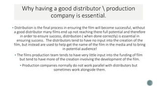  Distribution is the final process in ensuring the film will become successful, without
a good distributor many films end up not reaching there full potential and therefore
in order to ensure success, distribution ( when done correctly) is essential in
ensuring success. The distributors tend to have no input into the creation of the
film, but instead are used to help get the name of the film in the media and to bring
in potential audience!
 The films production team tends to have very little input into the funding of film
but tend to have more of the creation involving the development of the film.
 Production companies normally do not work parallel with distributors but
sometimes work alongside them.
 