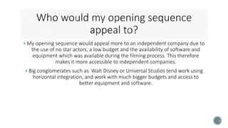  My opening sequence would appeal more to an independent company due to
the use of no star actors, a low budget and the availability of software and
equipment which was available during the filming process. This therefore
makes it more accessible to independent companies.
 Big conglomerates such as Walt Disney or Universal Studios tend work using
horizontal integration, and work with much bigger budgets and access to
better equipment and software.
 