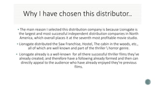  The main reason I selected this distribution company is because Lionsgate is
the largest and most successful independent distribution companies in North
America, which overall places it at the seventh most profitable movie studio.
 Lionsgate distributed the Saw Franchise, Hostel, The cabin in the woods, etc.,
all of which are well known and part of the thriller  horror genre.
 Lionsgate already is a well-known for all there successful thriller films they’ve
already created; and therefore have a following already formed and then can
directly appeal to the audience who have already enjoyed they’re previous
films.
 