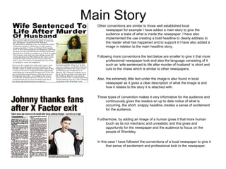 Main Story
  Other conventions are similar to those well established local
       newspaper for example I have added a main story to give the
       audience a taste of what is inside the newspaper. I have also
       implemented the use creating a bold headline to clearly address to
       the reader what has happened and to support it I have also added a
       image in relation to the main headline story.

  Following more conventions the text below are smaller to give it that more
       professional newspaper look and also the language consisting of it
       such as ‘wife sentenced to life after murder of husband’ is short and
       cuts to the chase which is similar to other newspapers.

  Also, the extremely little text under the image is also found in local
        newspaper as it gives a clear description of what the image is and
        how it relates to the story it is attached with.

  These types of convention makes it very informative for the audience and
      continuously gives the readers an up to date notice of what is
      occurring, the short, snappy headline creates a sense of excitement
      for the audience.

  Furthermore, by adding an image of a human gives it that more human
       touch as its not mechanic and unrealistic and this gives and
       opportunity for the newspaper and the audience to focus on the
       people of Wembley

  In this case I have followed the conventions of a local newspaper to give it
         that sense of excitement and professional look to the newspaper.
 