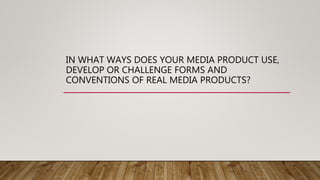 IN WHAT WAYS DOES YOUR MEDIA PRODUCT USE,
DEVELOP OR CHALLENGE FORMS AND
CONVENTIONS OF REAL MEDIA PRODUCTS?
 