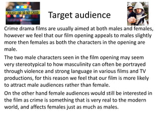 Target audience
Crime drama films are usually aimed at both males and females,
however we feel that our film opening appeals to males slightly
more then females as both the characters in the opening are
male.
The two male characters seen in the film opening may seem
very stereotypical to how masculinity can often be portrayed
through violence and strong language in various films and TV
productions, for this reason we feel that our film is more likely
to attract male audiences rather than female.
On the other hand female audiences would still be interested in
the film as crime is something that is very real to the modern
world, and affects females just as much as males.
 