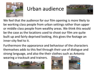 Urban audience
We feel that the audience for our film opening is more likely to
be working class people from urban settings rather than upper
or middle class people from wealthy areas. We think this would
be the case as the locations used to shoot our film are quite
built up and fairly deprived looking, this gives the footage an
inner-city feel to it.
Furthermore the appearance and behaviour of the characters
themselves adds to this feel through their use of dialogue and
strong language, and also the their clothes such as Antonio
wearing a tracksuit and trainers.
 