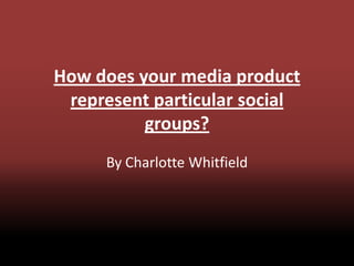How does your media product
represent particular social
groups?
By Charlotte Whitfield
 