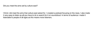 Did you meet the aims set by culture east?
I think i did meet the aims that culture east asked for. I created a podcast focusing on the news. I also made
it very easy to listen as all you have to do is search for it on soundcloud. In terms of audience i made it
listenable to people of all ages as this means more listeners.
 