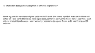 To what extent does your news segment fit with your original idea?
I think my podcast fits with my original ideas because i stuck with a news report as that is what culture east
asked for. I also wanted to make a news report because there is so much to choose from. I also think i stuck
with my original ideas because i said i wanted my podcast to be around 2 mins and it was 2 mins and 30
seconds.
 