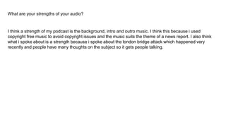 What are your strengths of your audio?
I think a strength of my podcast is the background, intro and outro music. I think this because i used
copyright free music to avoid copyright issues and the music suits the theme of a news report. I also think
what i spoke about is a strength because i spoke about the london bridge attack which happened very
recently and people have many thoughts on the subject so it gets people talking.
 