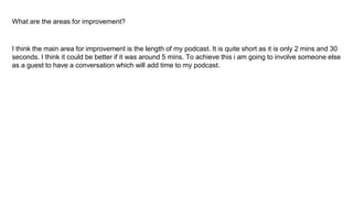 What are the areas for improvement?
I think the main area for improvement is the length of my podcast. It is quite short as it is only 2 mins and 30
seconds. I think it could be better if it was around 5 mins. To achieve this i am going to involve someone else
as a guest to have a conversation which will add time to my podcast.
 
