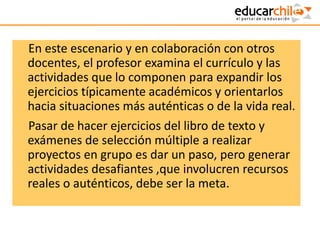 En este escenario y en colaboración con otros
docentes, el profesor examina el currículo y las
actividades que lo componen para expandir los
ejercicios típicamente académicos y orientarlos
hacia situaciones más auténticas o de la vida real.
Pasar de hacer ejercicios del libro de texto y
exámenes de selección múltiple a realizar
proyectos en grupo es dar un paso, pero generar
actividades desafiantes ,que involucren recursos
reales o auténticos, debe ser la meta.
 