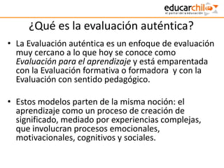 ¿Qué es la evaluación auténtica?
• La Evaluación auténtica es un enfoque de evaluación
muy cercano a lo que hoy se conoce como
Evaluación para el aprendizaje y está emparentada
con la Evaluación formativa o formadora y con la
Evaluación con sentido pedagógico.
• Estos modelos parten de la misma noción: el
aprendizaje como un proceso de creación de
significado, mediado por experiencias complejas,
que involucran procesos emocionales,
motivacionales, cognitivos y sociales.
 
