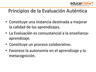 Principios de la Evaluación Auténtica
• Constituye una instancia destinada a mejorar
la calidad de los aprendizajes.
• La Evaluación es consustancial a la enseñanza-
aprendizaje.
• Constituye un proceso colaborativo.
• Favorece la autonomía en el aprendizaje y la
metacognición.
 