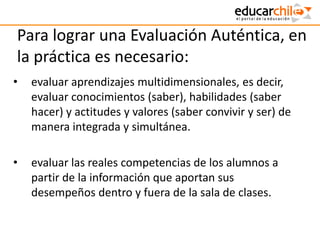 Para lograr una Evaluación Auténtica, en
la práctica es necesario:
• evaluar aprendizajes multidimensionales, es decir,
evaluar conocimientos (saber), habilidades (saber
hacer) y actitudes y valores (saber convivir y ser) de
manera integrada y simultánea.
• evaluar las reales competencias de los alumnos a
partir de la información que aportan sus
desempeños dentro y fuera de la sala de clases.
 