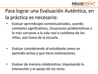 Para lograr una Evaluación Auténtica, en
la práctica es necesario:
• Evaluar aprendizajes contextualizados, usando
contextos significativos, situaciones problemáticas y
lo más cercanas a la vida real o cotidiana de los
niños, aún fuera de la escuela.
• Evaluar considerando al estudiante como un
aprendiz activo y que tiene motivaciones.
• Evaluar de manera colaborativa, impulsando la
interacción y el apoyo de los otros.
 