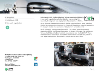 Launched in 1990, the World Electric Vehicle Association (WEVA) is
a non-proﬁt organization with the objective of promoting the
research, development and deployment of electric drive vehicles.
WEVA organizes the International Electric Vehicle Symposium (EVS) series, the World
Electric Vehicle Journal, and bestows the E-Visionary Award upon cities that are leading
the charge in electric drive promotion and deployment across the world.
WEVA consists of three regional organizations - the Electric Drive Transportation
Association (EDTA), the European Association for Battery, Hybrid and Fuel Cell Electric
Vehicles (AVERE) and the Electric Vehicle Association of Asia Paciﬁc (EVAAP). These
three international associations promote the electric vehicle concepts and policies in
their respective regions of North America, Europe and the Asia-Paciﬁc. 
Section 1
AT A GLANCE
1. Established: 1990
2. Non-proﬁt organization
WEVA
Page 15
World Electric Vehicle Association (WEVA)
1250 Eye Street, NW, Suite 902
Washington, DC 20005
United States
Tel: +1 *202) 408 0774
Joeri de Ridder
President WEVA & AVERE
 