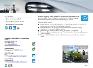 eCarTec Munich is one of the world’s largest trade fair for electric &
hybrid mobility. The event depicts a large variety of topics ranging
from electric vehicles to powertrain technology to ﬁnance.
Exhibition areas include:
Electric Vehicles - E-cars / E-motorcycles / E-Busses / E-scooters / E-vehicles for
transportation and storing / E-fun vehicles / E-trucks
Energy & infrastructure - Energy provider electricity and hydrogen / Energy
infrastructure / Smart grid / Charing stations
Energy Storage - Battery systems / Fuel Cell Systems / Capacitors
Powertrain - Electric Motors in general / Wheel hub motors / Drivetrains, Gearboxes /
Control Systems)
Finance - Mobility Models / Tourism / Finance / Leasing / Car Sharing / Venture
Capital
Section 1
AT A GLANCE
1. Date: 31 December 2017
2. Venue: Messegelände Munich
3. Matchmaking opportunities
eCarTec
Page 18
Organizers: MunichExpo Veranstaltungs
GmbH
Zamdorfer Straße 100
81677 München
Tel: +49 (8) 9322 9910
Email: info@munichexpo.de  
Event Location
Messegelände, 81823 München
Robert Metzger
CEO
Email: robert.metzger@munichexpo.de
Gerhard Holmer
Event Manager
Email: gerhard.holmer@munichexpo.de
 