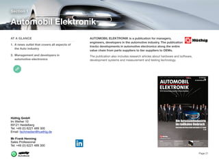 AUTOMOBIL ELEKTRONIK is a publication for managers,
engineers, developers in the automotive industry. The publication
tracks developments in automotive electronics along the entire
value chain from parts suppliers to tier suppliers to OEMs.
The publication also includes research articles about hardware and software,
development systems and measurement and testing technology.
Section 1
AT A GLANCE
1. A news outlet that covers all aspects of
the Auto industry
2. Management and developers in
automotive-electronics
Automobil Elektronik
Page 21
Hüthig GmbH
Im Weiher 10
69121 Heidelberg
Tel: +49 (0) 6221 489 300
Email: fachmedien@huethig.de
Mr Frank Henning
Sales Professional
Tel: +49 (0) 6221 489 300
 