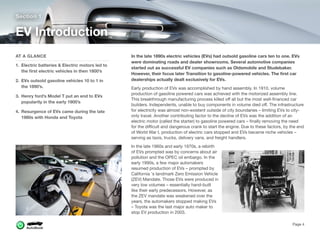 In the late 1890s electric vehicles (EVs) had outsold gasoline cars ten to one. EVs
were dominating roads and dealer showrooms. Several automotive companies
started out as successful EV companies such as Oldsmobile and Studebaker.
However, their focus later Transition to gasoline-powered vehicles. The ﬁrst car
dealerships actually dealt exclusively for EVs.
Early production of EVs was accomplished by hand assembly. In 1910, volume
production of gasoline powered cars was achieved with the motorized assembly line.
This breakthrough manufacturing process killed oﬀ all but the most well-ﬁnanced car
builders. Independents, unable to buy components in volume died oﬀ. The infrastructure
for electricity was almost non-existent outside of city boundaries – limiting EVs to city-
only travel. Another contributing factor to the decline of EVs was the addition of an
electric motor (called the starter) to gasoline powered cars – ﬁnally removing the need
for the diﬃcult and dangerous crank to start the engine. Due to these factors, by the end
of World War I, production of electric cars stopped and EVs became niche vehicles –
serving as taxis, trucks, delivery vans, and freight handlers.
In the late 1960s and early 1970s, a rebirth
of EVs prompted was by concerns about air
pollution and the OPEC oil embargo. In the
early 1990s, a few major automakers
resumed production of EVs – prompted by
California 's landmark Zero Emission Vehicle
(ZEV) Mandate. Those EVs were produced in
very low volumes – essentially hand-built
like their early predecessors. However, as
the ZEV mandate was weakened over the
years, the automakers stopped making EVs
– Toyota was the last major auto maker to
stop EV production in 2003.
Section 1
AT A GLANCE
1. Electric batteries & Electric motors led to
the ﬁrst electric vehicles in then 1800’s
2. EVs outsold gasoline vehicles 10 to 1 in
the 1890’s.
3. Henry ford’s Model T put an end to EVs
popularity in the early 1900’s
4. Resurgence of EVs came during the late
1980s with Honda and Toyota
EV Introduction
Page 4
 
