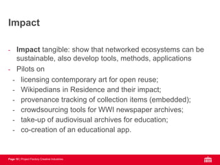 Page 10 | Project Factory Creative Industries
- Impact tangible: show that networked ecosystems can be
sustainable, also develop tools, methods, applications
- Pilots on
- licensing contemporary art for open reuse;
- Wikipedians in Residence and their impact;
- provenance tracking of collection items (embedded);
- crowdsourcing tools for WWI newspaper archives;
- take-up of audiovisual archives for education;
- co-creation of an educational app.
Impact
 