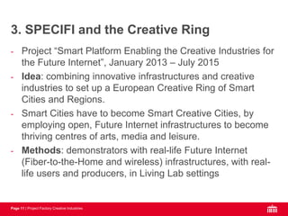 Page 11 | Project Factory Creative Industries
- Project “Smart Platform Enabling the Creative Industries for
the Future Internet”, January 2013 – July 2015
- Idea: combining innovative infrastructures and creative
industries to set up a European Creative Ring of Smart
Cities and Regions.
- Smart Cities have to become Smart Creative Cities, by
employing open, Future Internet infrastructures to become
thriving centres of arts, media and leisure.
- Methods: demonstrators with real-life Future Internet
(Fiber-to-the-Home and wireless) infrastructures, with real-
life users and producers, in Living Lab settings
3. SPECIFI and the Creative Ring
 