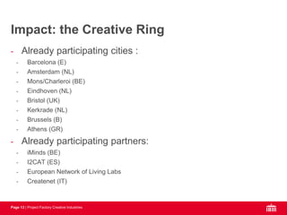 Page 13 | Project Factory Creative Industries
- Already participating cities :
- Barcelona (E)
- Amsterdam (NL)
- Mons/Charleroi (BE)
- Eindhoven (NL)
- Bristol (UK)
- Kerkrade (NL)
- Brussels (B)
- Athens (GR)
- Already participating partners:
- iMinds (BE)
- I2CAT (ES)
- European Network of Living Labs
- Createnet (IT)
Impact: the Creative Ring
 