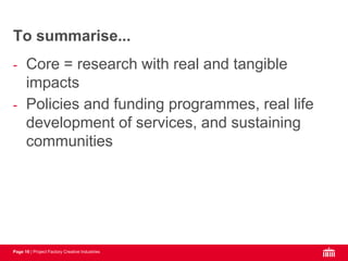 Page 16 | Project Factory Creative Industries
- Core = research with real and tangible
impacts
- Policies and funding programmes, real life
development of services, and sustaining
communities
To summarise...
 