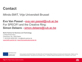Page 17 | Project Factory Creative Industries
Some projects of the Berlin Partner für Wirtschaft und Technologie Berlin GmbH are funded by the federal state of Berlin and the
Investitionsbank Berlin, cofunded by the European Union – European Regional Development Fund. Investing in your Future.
Berlin Partner for Business and Technology
Ludwig Erhard Haus
Fasanenstr. 85 | 10623 Berlin
T +49 (0)30 46302-500 | info@berlin-partner.de
www.berlin-partner.de | www.businesslocationcenter.de
iMinds-SMIT, Vrije Universiteit Brussel
Eva Van Passel - eva.van.passel@vub.ac.be
For SPECIFI and the Creative Ring:
Simon Delaere - simon.delaere@vub.ac.be
Contact
 