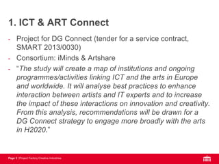 Page 3 | Project Factory Creative Industries
- Project for DG Connect (tender for a service contract,
SMART 2013/0030)
- Consortium: iMinds & Artshare
- “The study will create a map of institutions and ongoing
programmes/activities linking ICT and the arts in Europe
and worldwide. It will analyse best practices to enhance
interaction between artists and IT experts and to increase
the impact of these interactions on innovation and creativity.
From this analysis, recommendations will be drawn for a
DG Connect strategy to engage more broadly with the arts
in H2020.”
1. ICT & ART Connect
 