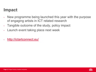 Page 6 | Project Factory Creative Industries
- New programme being launched this year with the purpose
of engaging artists in ICT related research
- Tangible outcome of the study, policy impact
- Launch event taking place next week
- http://ictartconnect.eu/
Impact
 