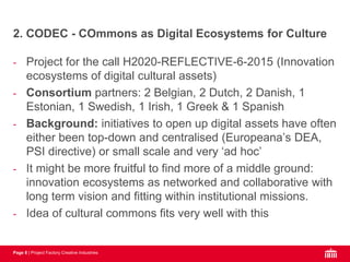 Page 8 | Project Factory Creative Industries
- Project for the call H2020-REFLECTIVE-6-2015 (Innovation
ecosystems of digital cultural assets)
- Consortium partners: 2 Belgian, 2 Dutch, 2 Danish, 1
Estonian, 1 Swedish, 1 Irish, 1 Greek & 1 Spanish
- Background: initiatives to open up digital assets have often
either been top-down and centralised (Europeana’s DEA,
PSI directive) or small scale and very ‘ad hoc’
- It might be more fruitful to find more of a middle ground:
innovation ecosystems as networked and collaborative with
long term vision and fitting within institutional missions.
- Idea of cultural commons fits very well with this
2. CODEC - COmmons as Digital Ecosystems for Culture
 