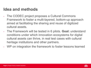 Page 9 | Project Factory Creative Industries
- The CODEC project proposes a Cultural Commons
Framework to foster a multi-layered, bottom-up approach
aimed at facilitating the sharing and reuse of digitized
cultural assets.
- The Framework will be tested in 6 pilots. Goal: understand
conditions under which innovation ecosystems for digital
cultural assets can thrive, in real test cases with cultural
heritage institutions and other partners.
- WP on integration the framework to foster lessons learned
Idea and methods
 