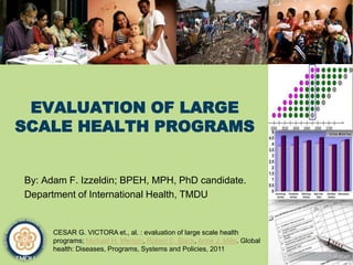 EVALUATION OF LARGE
SCALE HEALTH PROGRAMS
By: Adam F. Izzeldin; BPEH, MPH, PhD candidate.
Department of International Health, TMDU
CESAR G. VICTORA et., al. : evaluation of large scale health
programs; Michael H. Merson, Robert E. Black, Anne J. Mills. Global
health: Diseases, Programs, Systems and Policies, 2011
 