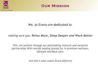 We, at Evavo are dedicated to  making sure you  Relax More, Sleep Deeper and Work Better This, we achieve through our painstaking research and exclusive partnerships With worlds leading brands for in premium wellness, lifestyle and Back-care. And that’s what makes Evavo different Our Mission 