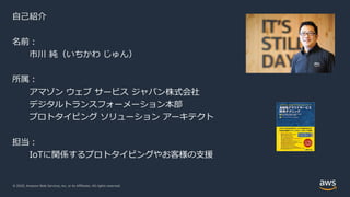 © 2020, Amazon Web Services, Inc. or its Affiliates. All rights reserved.
© 2020, Amazon Web Services, Inc. or its Affiliates. All rights reserved.
⾃⼰紹介
名前︓
市川 純（いちかわ じゅん）
所属︓
アマゾン ウェブ サービス ジャパン株式会社
デジタルトランスフォーメーション本部
プロトタイピング ソリューション アーキテクト
担当︓
IoTに関係するプロトタイピングやお客様の⽀援
 