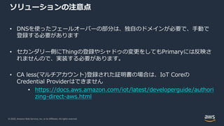 © 2020, Amazon Web Services, Inc. or its Affiliates. All rights reserved.
ソリューションの注意点
• DNSを使ったフェールオーバーの部分は、独⾃のドメインが必要で、⼿動で
登録する必要があります
• セカンダリー側にThingの登録やシャドゥの変更をしてもPrimaryには反映さ
れませんので、実装する必要があります。
• CA less(マルチアカウント)登録された証明書の場合は、IoT Coreの
Credential Providerはできません
• https://docs.aws.amazon.com/iot/latest/developerguide/authori
zing-direct-aws.html
 