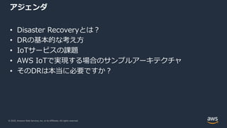 © 2020, Amazon Web Services, Inc. or its Affiliates. All rights reserved.
アジェンダ
• Disaster Recoveryとは︖
• DRの基本的な考え⽅
• IoTサービスの課題
• AWS IoTで実現する場合のサンプルアーキテクチャ
• そのDRは本当に必要ですか︖
 