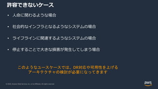 © 2020, Amazon Web Services, Inc. or its Affiliates. All rights reserved.
許容できないケース
• ⼈命に関わるような場合
• 社会的なインフラとなるようなシステムの場合
• ライフラインに関連するようなシステムの場合
• 停⽌することで⼤きな損害が発⽣してしまう場合
このようなユースケースでは、DR対応や可用性を上げる
アーキテクチャの検討が必要になってきます
 