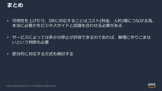 © 2020, Amazon Web Services, Inc. or its Affiliates. All rights reserved.
まとめ
• 可⽤性を上げたり、DRに対応することはコスト(料⾦、⼈的)増につながる為、
本当に必要かをビジネスサイドと認識を合わせる必要がある
• サービスによっては多少の停⽌が許容できるのであれば、無理に作りこまな
いという判断も必要
• 部分的に対応する⽅式も検討する
 