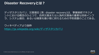 © 2020, Amazon Web Services, Inc. or its Affiliates. All rights reserved.
Disaster Recoveryとは︖
ディザスタリカバリ、災害復旧 (英: disaster recovery)は、事業継続マネジメ
ントにおける概念のひとつで、⾃然災害または⼈為的災害後の重要な技術インフ
ラ、システム復旧、あるいは被害を最⼩限に抑えるための予防措置のことである。
ウィキペディアより抜粋
https://ja.wikipedia.org/wiki/ディザスタリカバリ
 