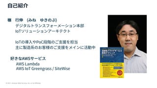 © 2021, Amazon Web Services, Inc. or its Affiliates.
⾃⼰紹介
嶺 ⾏伸 (みね ゆきのぶ)
デジタルトランスフォーメーション本部
IoTソリューションアーキテクト
IoTの導⼊やPoC段階のご⽀援を担当
主に製造系のお客様のご⽀援をメインに活動中
好きなAWSサービス
AWS Lambda
AWS IoT Greengrass / SiteWise
 